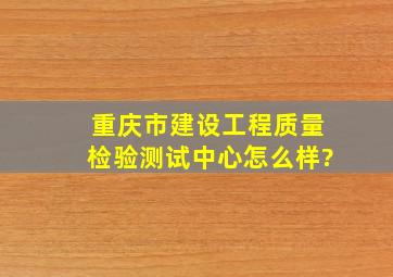 重庆市建设工程质量检验测试中心怎么样?