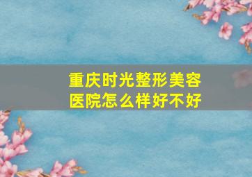 重庆时光整形美容医院怎么样好不好