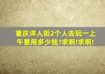 重庆洋人街2个人去玩一上午要用多少钱?求啊!求啊!