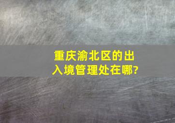 重庆渝北区的出入境管理处在哪?