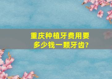 重庆种植牙费用要多少钱一颗牙齿?