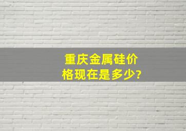 重庆金属硅价格现在是多少?