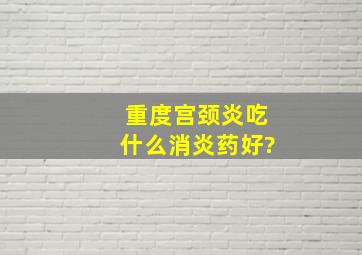 重度宫颈炎吃什么消炎药好?