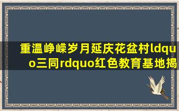 重温峥嵘岁月,延庆花盆村“三同”红色教育基地揭幕