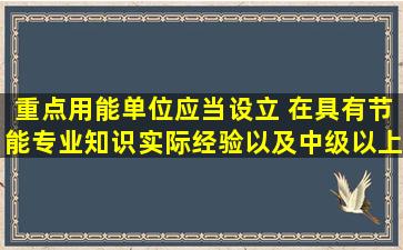 重点用能单位应当设立( ),在具有节能专业知识、实际经验以及中级以上...