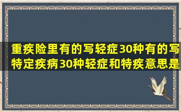 重疾险里有的写轻症30种,有的写特定疾病30种,轻症和特疾意思是一样...