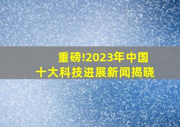 重磅!2023年中国十大科技进展新闻揭晓