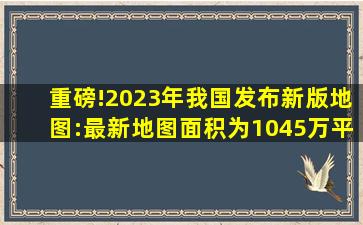 重磅!2023年我国发布新版地图:最新地图面积为1045万平方公里!!!