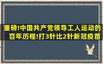 重磅!中国共产党领导工人运动的百年历程!打3针比2针新冠疫苗效果...