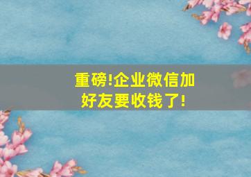 重磅!企业微信加好友要收钱了! 