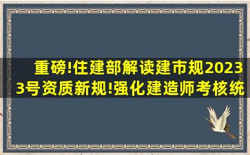 重磅!住建部解读【建市规〔2023〕3号】资质新规!强化建造师考核、统一...