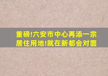 重磅!六安市中心再添一宗居住用地!就在新都会对面