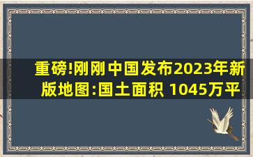 重磅!刚刚中国发布2023年新版地图:国土面积 1045万平方公里!!!