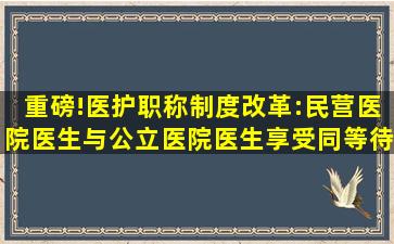 重磅!医护职称制度改革:民营医院医生与公立医院医生享受同等待遇