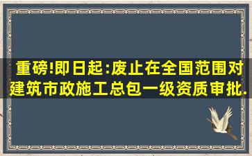 重磅!即日起:废止在全国范围对建筑、市政施工总包一级资质审批...