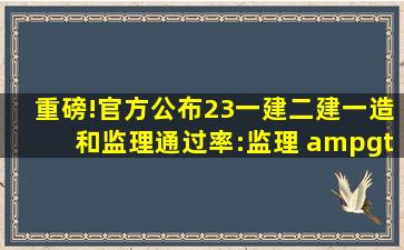 重磅!官方公布23一建、二建、一造和监理通过率:监理 > 一造 >...