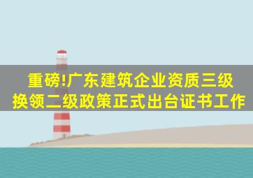 重磅!广东建筑企业资质三级换领二级政策正式出台证书工作