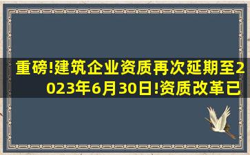 重磅!建筑企业资质再次延期至2023年6月30日!资质改革已成定局...