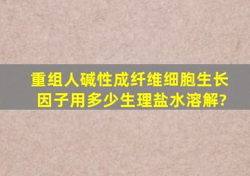 重组人碱性成纤维细胞生长因子用多少生理盐水溶解?