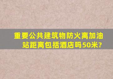 重要公共建筑物,防火离加油站距离包括酒店吗50米?