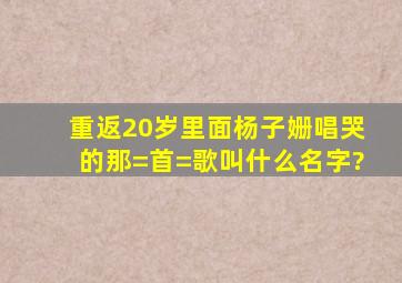 重返20岁里面,杨子姗唱哭的那=首=歌叫什么名字?