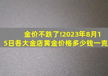 金价不跌了!2023年8月15日各大金店黄金价格多少钱一克