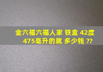 金六福六福人家 铁盒 42度 475毫升的就 多少钱 ??