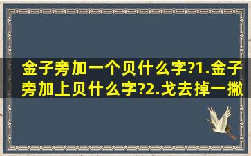 金子旁加一个贝什么字?1.金子旁加上贝什么字?2.戈去掉一撇加上甘...