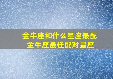 金牛座和什么星座最配 金牛座最佳配对星座