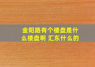 金阳路有个楼盘是什么楼盘啊 汇东什么的