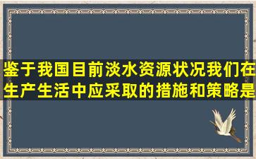 鉴于我国目前淡水资源状况,我们在生产生活中应采取的措施和策略是