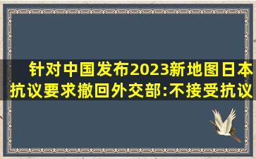 针对中国发布2023新地图,日本抗议要求撤回,外交部:不接受抗议...