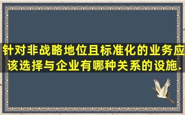 针对非战略地位且标准化的业务,应该选择与企业有哪种关系的设施...