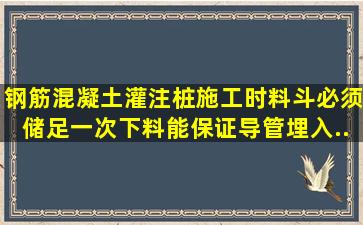 钢筋混凝土灌注桩施工时,料斗必须储足一次下料能保证导管埋入...