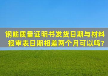 钢筋质量证明书发货日期与材料报审表日期相差两个月可以吗?