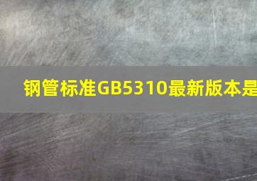 钢管标准GB5310最新版本是