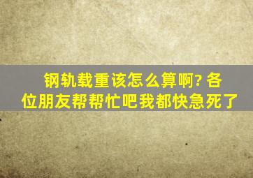 钢轨载重该怎么算啊? 各位朋友帮帮忙吧,我都快急死了