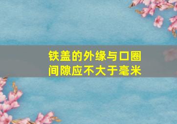 铁盖的外缘与口圈间隙应不大于()毫米。