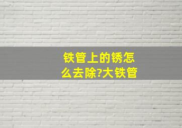 铁管上的锈怎么去除?大铁管