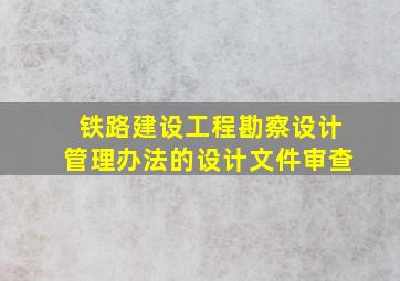 铁路建设工程勘察设计管理办法的设计文件审查