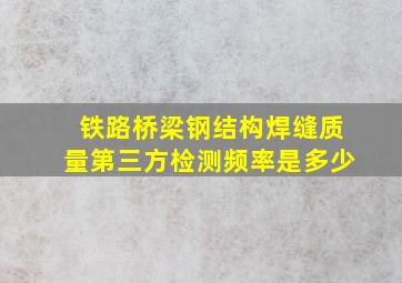 铁路桥梁钢结构焊缝质量第三方检测频率是多少