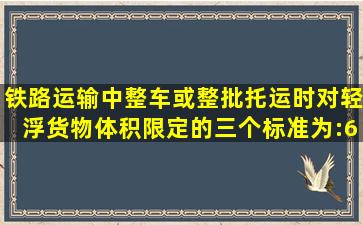 铁路运输中,整车或整批托运时,对轻浮货物体积限定的三个标准为:60...