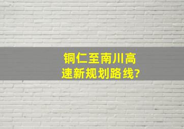 铜仁至南川高速新规划路线?