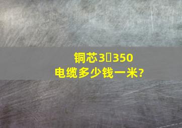 铜芯3✘350电缆多少钱一米?