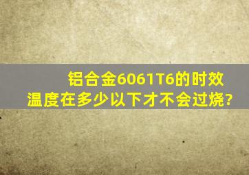 铝合金6061T6的时效温度在多少以下才不会过烧?