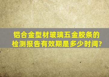 铝合金型材、玻璃、五金、胶条的检测报告有效期是多少时间?