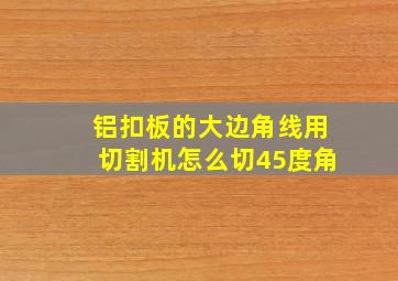 铝扣板的大边角线用切割机怎么切45度角