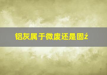 铝灰属于微废还是固ź