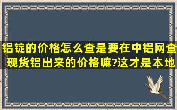 铝锭的价格怎么查,是要在中铝网查现货铝出来的价格嘛?这才是本地的...