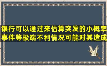 银行可以通过()来估算突发的小概率事件等极端不利情况可能对其造成...